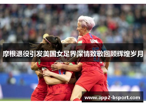 摩根退役引发美国女足界深情致敬回顾辉煌岁月 摩根退役引发美国女足界深情致敬回顾辉煌岁月