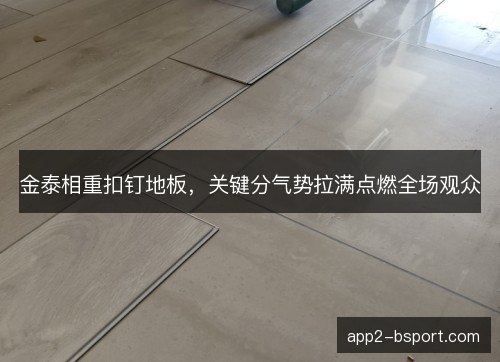 金泰相重扣钉地板，关键分气势拉满点燃全场观众